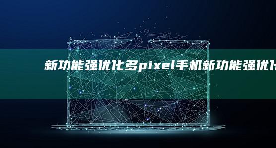 新功能强优化多pixel手机-新功能强优化多-谷歌Pixel手机即将更新安卓15-谷歌Pixel手机即将更新安卓15